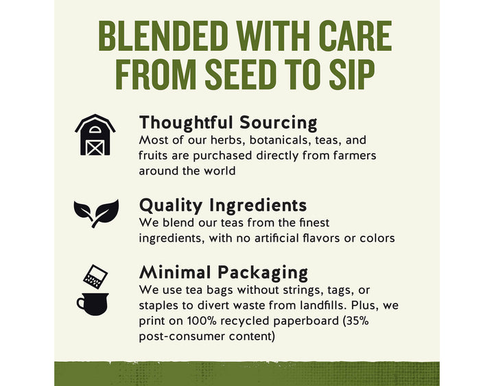 Sleepytime Herbal Tea, 40 ct; BLENDED WITH CARE FROM SEED TO SIP
Thoughtful Sourcing
Most of our herbs, botanicals, teas, and fruits are purchased directly from farmers around the world
Quality Ingredients
We blend our teas from the finest ingredients, with no artificial flavors or colors
Minimal Packaging
We use tea bags without strings, tags, or staples to divert waste from landfills. Plus, we print on 100% recycled paperboard (35% post-consumer content)