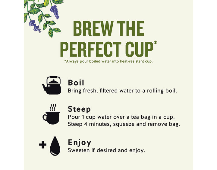 Sleepytime Herbal Tea, 40 ct; BREW THE PERFECT CUP*
*Always pour boiled water into heat-resistant cup.
Boil
Bring fresh, filtered water to a rolling boil.
Steep
Pour 1 cup water over a tea bag in a cup.
Steep 4 minutes, squeeze and remove bag.
Enjoy
Sweeten if desired and enjoy.