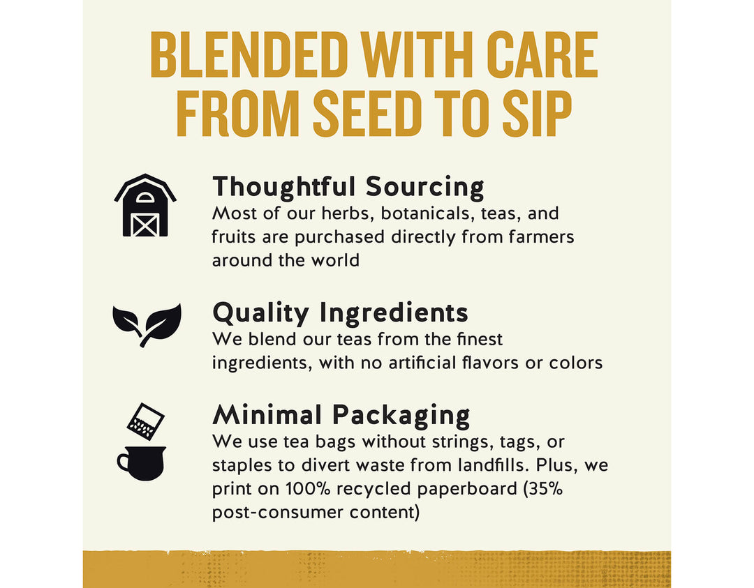 Honey Vanilla Chamomile Herbal Tea; BLENDED WITH CARE FROM SEED TO SIP
Thoughtful Sourcing
Most of our herbs, botanicals, teas, and fruits are purchased directly from farmers around the world
Quality Ingredients
We blend our teas from the finest ingredients, with no artificial flavors or colors
Minimal Packaging
We use tea bags without strings, tags, or staples to divert waste from landfills. Plus, we print on 100% recycled paperboard (35% post-consumer content)