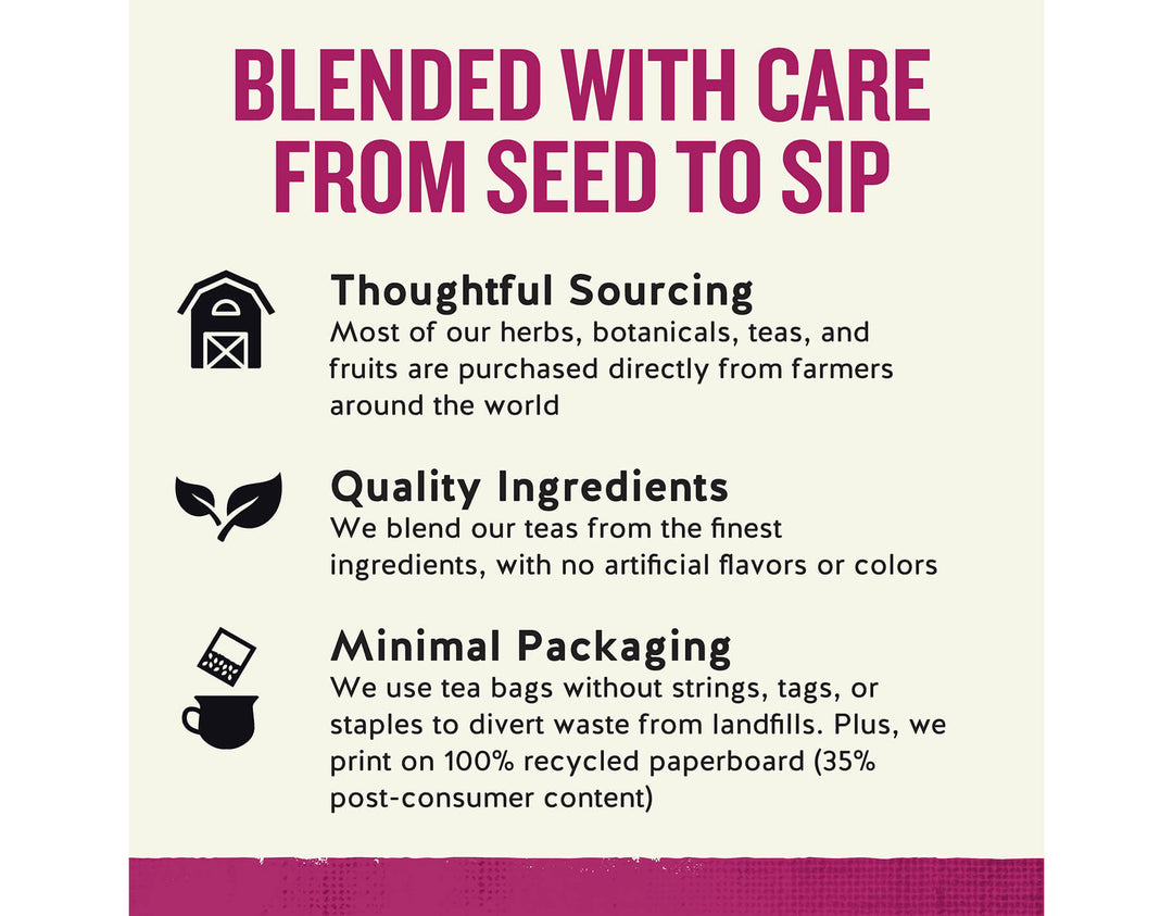 Raspberry Zinger Herbal Tea; BLENDED WITH CARE FROM SEED TO SIP
Thoughtful Sourcing
Most of our herbs, botanicals, teas, and fruits are purchased directly from farmers around the world
Quality Ingredients
We blend our teas from the finest ingredients, with no artificial flavors or colors
Minimal Packaging
We use tea bags without strings, tags, or staples to divert waste from landfills. Plus, we print on 100% recycled paperboard (35% post-consumer content)