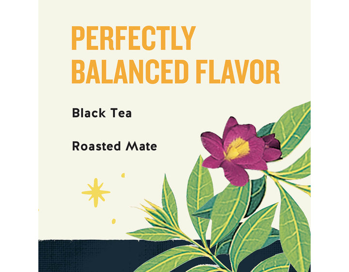 Morning Thunder Black Tea; PERFECTLY
BALANCED FLAVOR
Black Tea
Roasted Mate