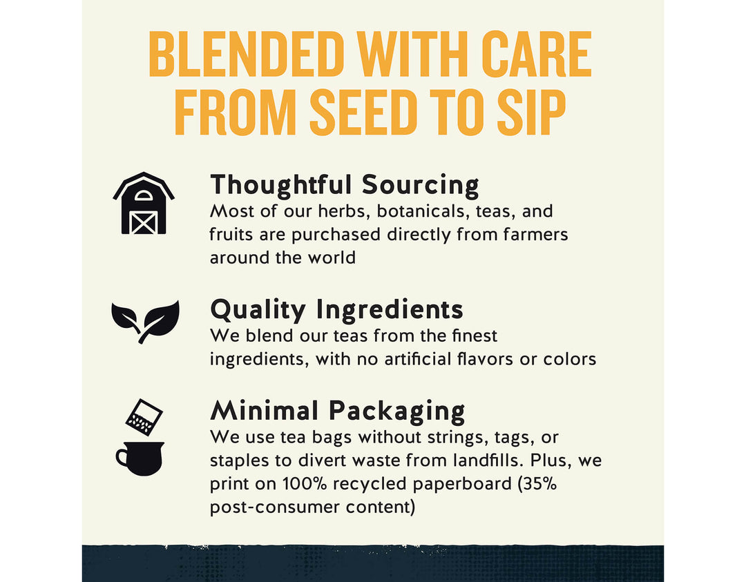 Morning Thunder Black Tea; BLENDED WITH CARE FROM SEED TO SIP
Thoughtful Sourcing
Most of our herbs, botanicals, teas, and fruits are purchased directly from farmers around the world
Quality Ingredients
We blend our teas from the finest ingredients, with no artificial flavors or colors
Minimal Packaging
We use tea bags without strings, tags, or staples to divert waste from landfills. Plus, we print on 100% recycled paperboard (35% post-consumer content)