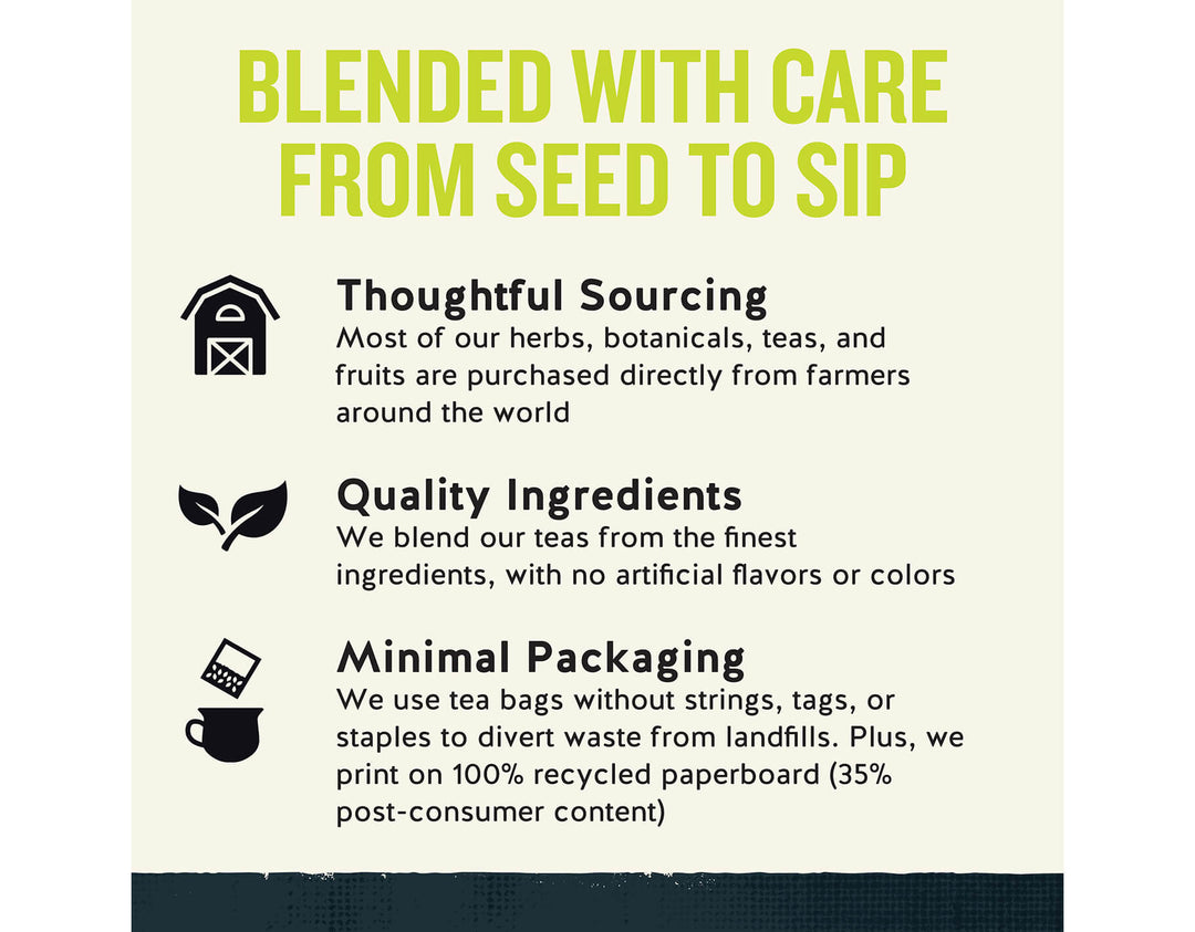 Honey Lemon Ginseng Green Tea; BLENDED WITH CARE FROM SEED TO SIP
Thoughtful Sourcing
Most of our herbs, botanicals, teas, and fruits are purchased directly from farmers around the world
Quality Ingredients
We blend our teas from the finest ingredients, with no artificial flavors or colors
Minimal Packaging
We use tea bags without strings, tags, or staples to divert waste from landfills. Plus, we print on 100% recycled paperboard (35% post-consumer content)