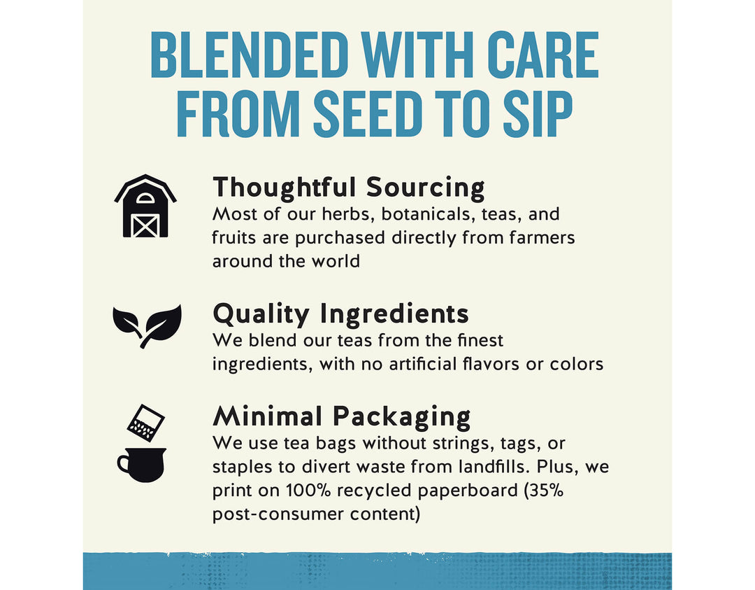 Sleepytime Extra Wellness Tea, 40 ct; BLENDED WITH CARE FROM SEED TO SIP
Thoughtful Sourcing
Most of our herbs, botanicals, teas, and fruits are purchased directly from farmers around the world
Quality Ingredients
We blend our teas from the finest ingredients, with no artificial flavors or colors
Minimal Packaging
We use tea bags without strings, tags, or staples to divert waste from landfills. Plus, we print on 100% recycled paperboard (35% post-consumer content)