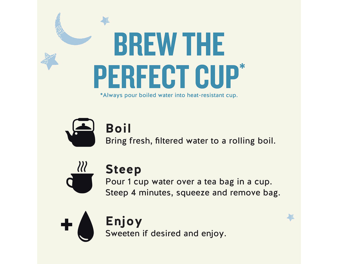 Sleepytime Extra Wellness Tea, 40 ct; BREW THE PERFECT CUP*
*Always pour boiled water into heat-resistant cup.
Boil
Bring fresh, filtered water to a rolling boil.
Steep
Pour 1 cup water over a tea bag in a cup.
Steep 4 minutes, squeeze and remove bag.
Enjoy
Sweeten if desired and enjoy.