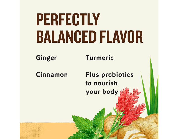 Ginger + Probiotics Herbal Tea; PERFECTLY
BALANCED FLAVOR
Ginger
Turmeric
Cinnamon
Plus probiotics to nourish your body