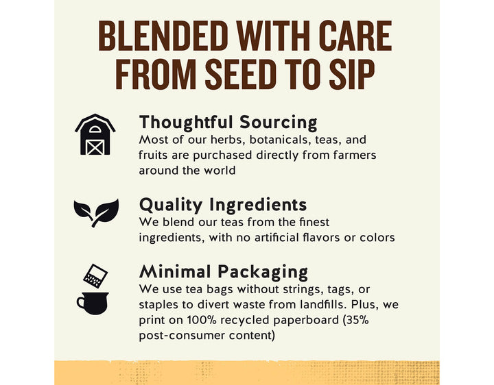 Ginger + Probiotics Herbal Tea; BLENDED WITH CARE FROM SEED TO SIP
Thoughtful Sourcing
Most of our herbs, botanicals, teas, and fruits are purchased directly from farmers around the world
Quality Ingredients
We blend our teas from the finest ingredients, with no artificial flavors or colors
Minimal Packaging
We use tea bags without strings, tags, or staples to divert waste from landfills. Plus, we print on 100% recycled paperboard (35% post-consumer content)