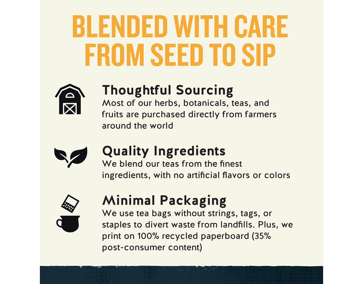 Black Energy Tea; BLENDED WITH CARE FROM SEED TO SIP
Thoughtful Sourcing
Most of our herbs, botanicals, teas, and fruits are purchased directly from farmers around the world
Quality Ingredients
We blend our teas from the finest ingredients, with no artificial flavors or colors
Minimal Packaging
We use tea bags without strings, tags, or staples to divert waste from landfills. Plus, we print on 100% recycled paperboard (35% post-consumer content)